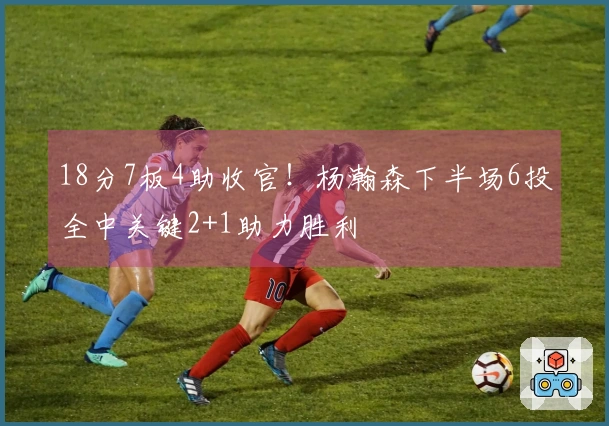 18分7板4助收官！杨瀚森下半场6投全中关键2+1助力胜利