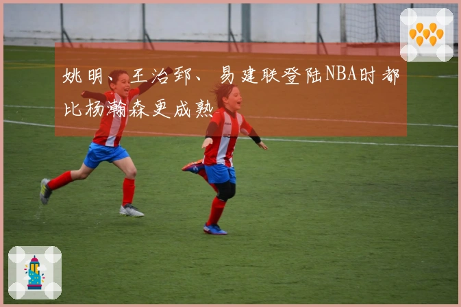 姚明、王治郅、易建联登陆NBA时都比杨瀚森更成熟